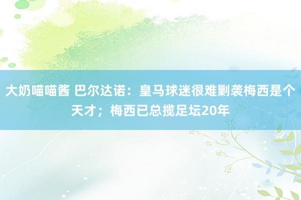 大奶喵喵酱 巴尔达诺：皇马球迷很难剿袭梅西是个天才；梅西已总揽足坛20年