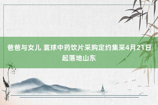 爸爸与女儿 寰球中药饮片采购定约集采4月21日起落地山东