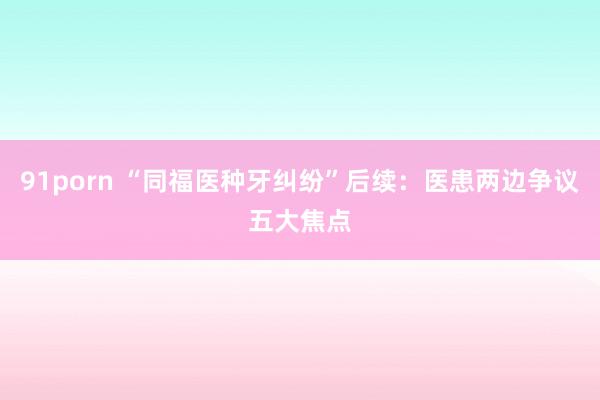 91porn “同福医种牙纠纷”后续：医患两边争议五大焦点