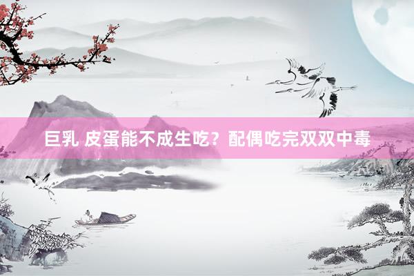 巨乳 皮蛋能不成生吃？配偶吃完双双中毒