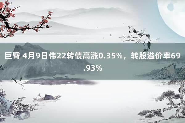巨臀 4月9日伟22转债高涨0.35%，转股溢价率69.93%