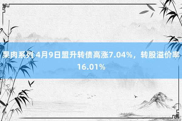 果肉系列 4月9日盟升转债高涨7.04%，转股溢价率16.01%