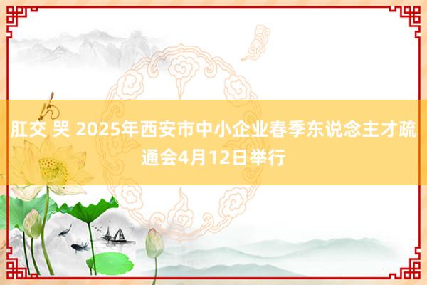 肛交 哭 2025年西安市中小企业春季东说念主才疏通会4月12日举行