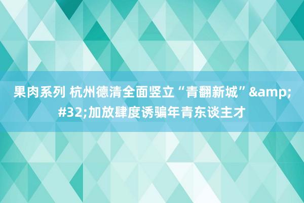 果肉系列 杭州德清全面竖立“青翻新城”&#32;加放肆度诱骗年青东谈主才