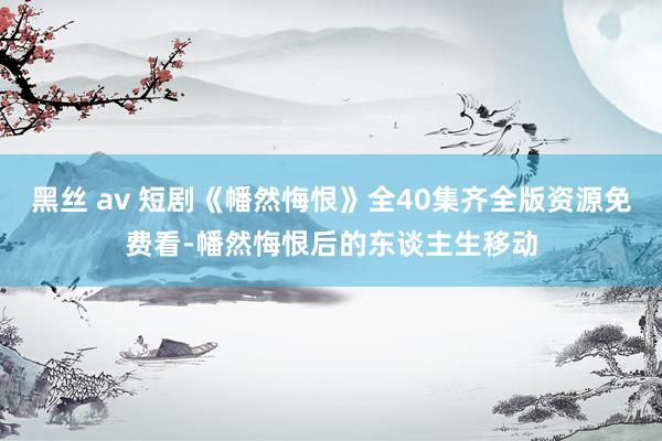 黑丝 av 短剧《幡然悔恨》全40集齐全版资源免费看-幡然悔恨后的东谈主生移动