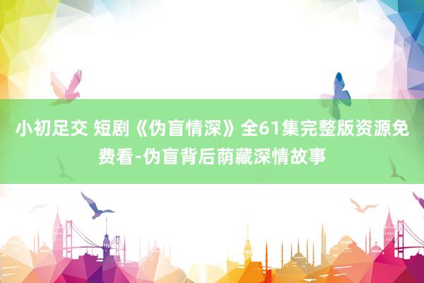 小初足交 短剧《伪盲情深》全61集完整版资源免费看-伪盲背后荫藏深情故事