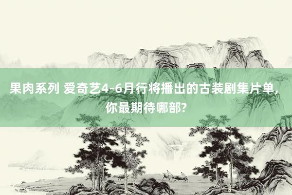 果肉系列 爱奇艺4-6月行将播出的古装剧集片单， 你最期待哪部?