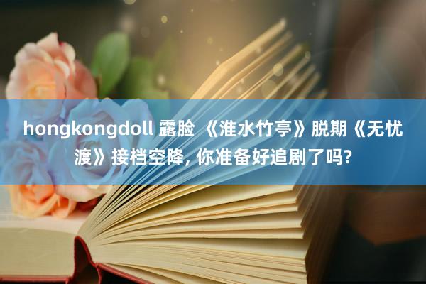 hongkongdoll 露脸 《淮水竹亭》脱期《无忧渡》接档空降， 你准备好追剧了吗?