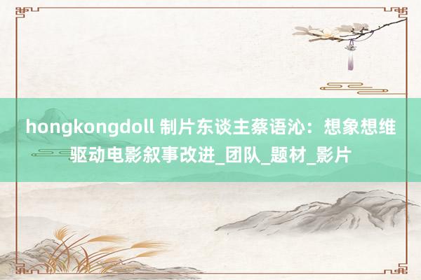 hongkongdoll 制片东谈主蔡语沁：想象想维驱动电影叙事改进_团队_题材_影片