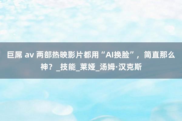 巨屌 av 两部热映影片都用“AI换脸”，简直那么神？_技能_莱娅_汤姆·汉克斯