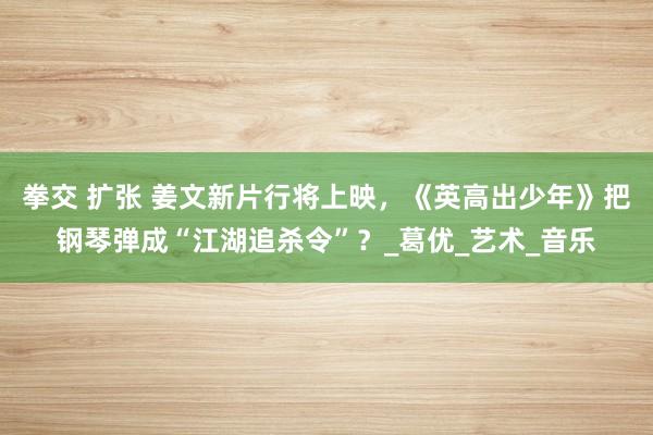 拳交 扩张 姜文新片行将上映，《英高出少年》把钢琴弹成“江湖追杀令”？_葛优_艺术_音乐