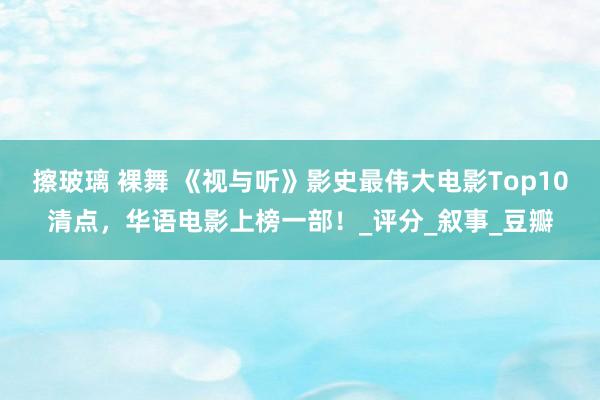 擦玻璃 裸舞 《视与听》影史最伟大电影Top10清点，华语电影上榜一部！_评分_叙事_豆瓣