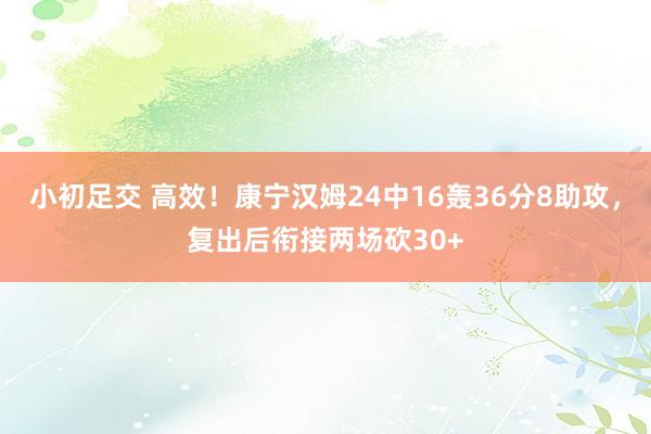 小初足交 高效！康宁汉姆24中16轰36分8助攻，复出后衔接两场砍30+