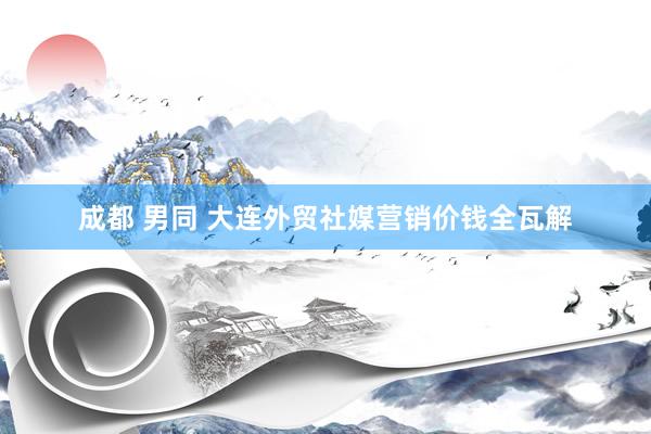 成都 男同 大连外贸社媒营销价钱全瓦解