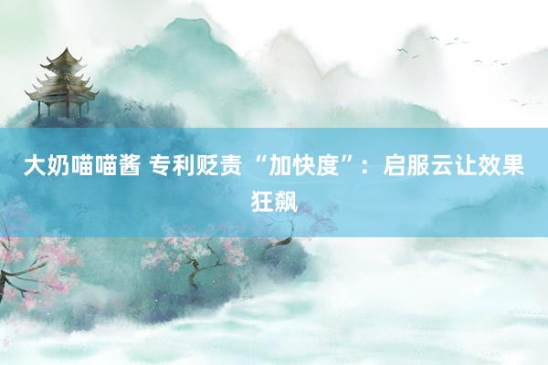 大奶喵喵酱 专利贬责 “加快度”：启服云让效果狂飙