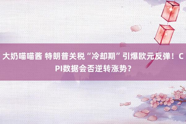 大奶喵喵酱 特朗普关税“冷却期”引爆欧元反弹！CPI数据会否逆转涨势？