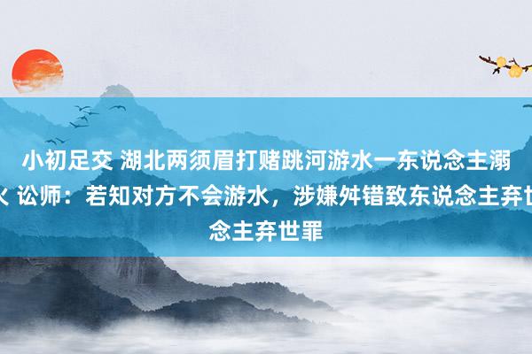 小初足交 湖北两须眉打赌跳河游水一东说念主溺一火 讼师：若知对方不会游水，涉嫌舛错致东说念主弃世罪