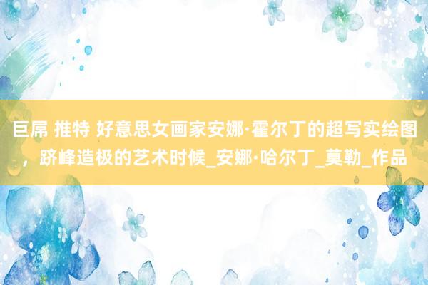 巨屌 推特 好意思女画家安娜·霍尔丁的超写实绘图，跻峰造极的艺术时候_安娜·哈尔丁_莫勒_作品