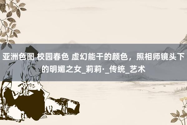 亚洲色图 校园春色 虚幻能干的颜色，照相师镜头下的明媚之女_莉莉·_传统_艺术