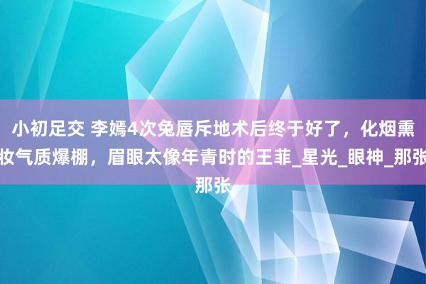 小初足交 李嫣4次兔唇斥地术后终于好了，化烟熏妆气质爆棚，眉眼太像年青时的王菲_星光_眼神_那张