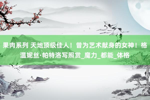 果肉系列 天地顶级佳人！曾为艺术献身的女神！格温妮丝·帕特洛写照赏_魔力_都能_体格