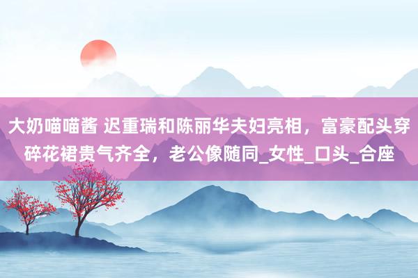 大奶喵喵酱 迟重瑞和陈丽华夫妇亮相，富豪配头穿碎花裙贵气齐全，老公像随同_女性_口头_合座