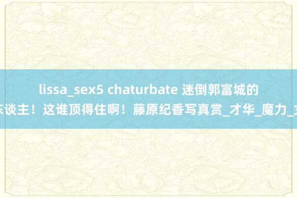 lissa_sex5 chaturbate 迷倒郭富城的女东谈主！这谁顶得住啊！藤原纪香写真赏_才华_魔力_女性