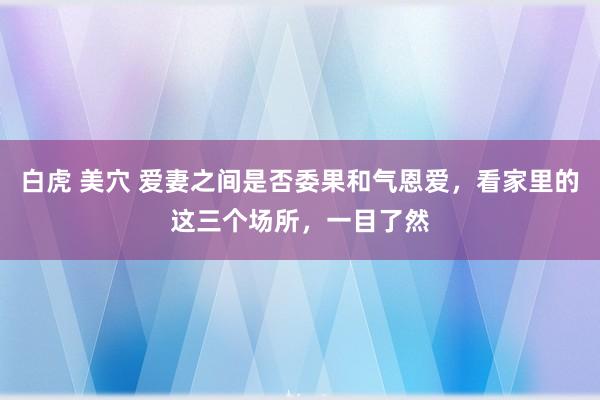 白虎 美穴 爱妻之间是否委果和气恩爱，看家里的这三个场所，一目了然