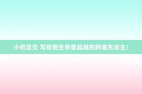 小初足交 写给我生命里超越的阿谁东谈主！