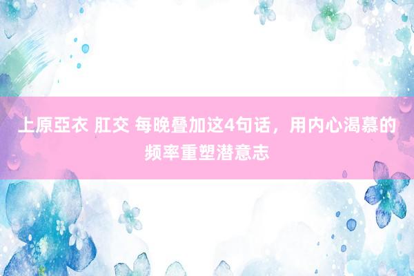 上原亞衣 肛交 每晚叠加这4句话，用内心渴慕的频率重塑潜意志