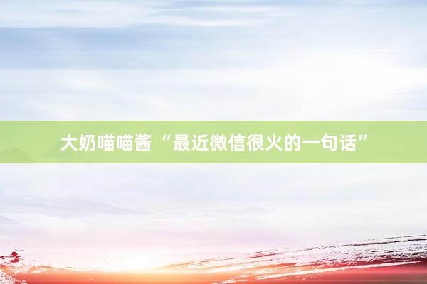 大奶喵喵酱 “最近微信很火的一句话”