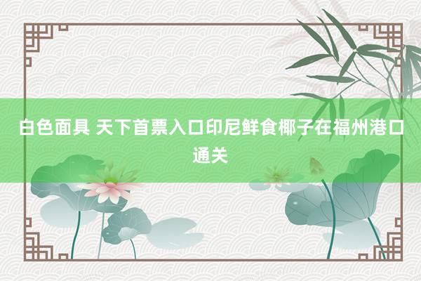 白色面具 天下首票入口印尼鲜食椰子在福州港口通关