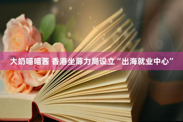 大奶喵喵酱 香港坐蓐力局设立“出海就业中心”