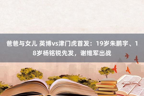 爸爸与女儿 英博vs津门虎首发：19岁朱鹏宇、18岁杨铭锐先发，谢维军出战