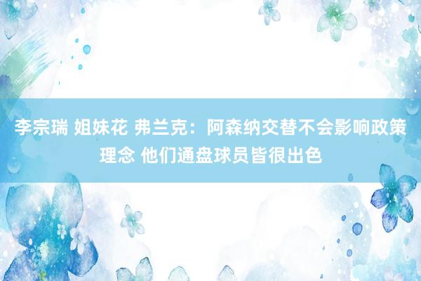 李宗瑞 姐妹花 弗兰克：阿森纳交替不会影响政策理念 他们通盘球员皆很出色