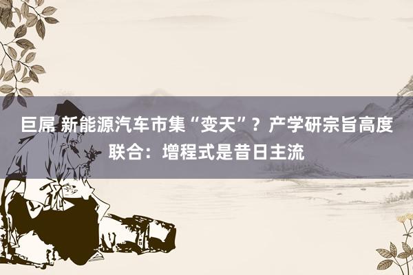 巨屌 新能源汽车市集“变天”？产学研宗旨高度联合：增程式是昔日主流