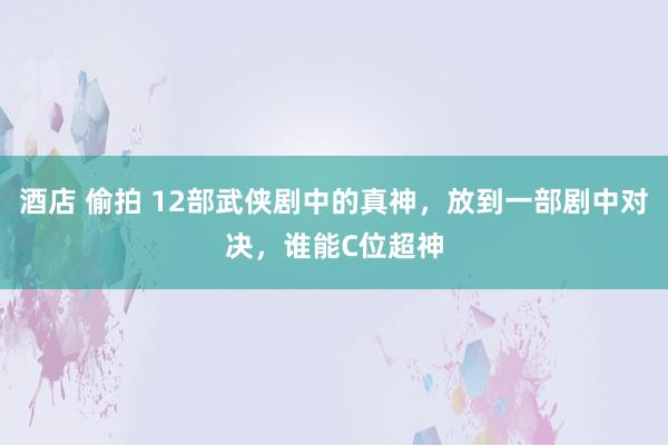 酒店 偷拍 12部武侠剧中的真神，放到一部剧中对决，谁能C位超神