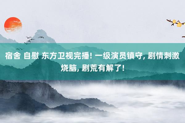 宿舍 自慰 东方卫视完播! 一级演员镇守， 剧情刺激烧脑， 剧荒有解了!