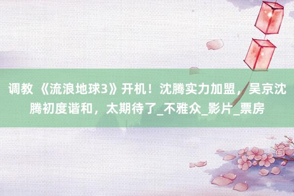 调教 《流浪地球3》开机！沈腾实力加盟，吴京沈腾初度谐和，太期待了_不雅众_影片_票房