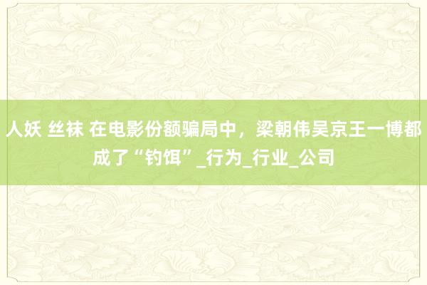 人妖 丝袜 在电影份额骗局中，梁朝伟吴京王一博都成了“钓饵”_行为_行业_公司