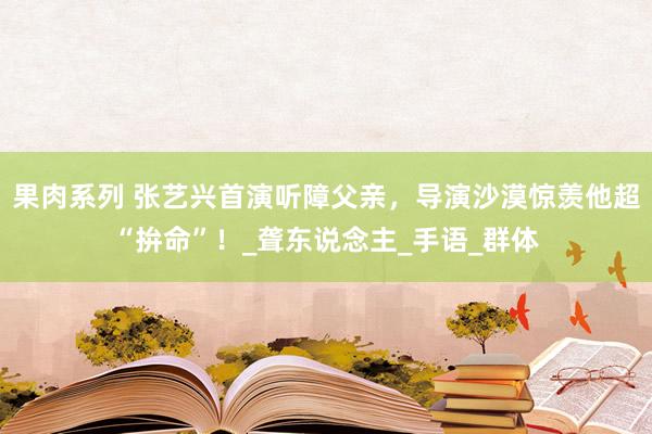 果肉系列 张艺兴首演听障父亲，导演沙漠惊羡他超“拚命”！_聋东说念主_手语_群体