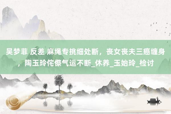 吴梦菲 反差 麻绳专挑细处断，丧女丧夫三癌缠身，陶玉玲侘傺气运不断_休养_玉始玲_检讨
