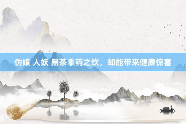 伪娘 人妖 黑茶非药之饮，却能带来健康惊喜