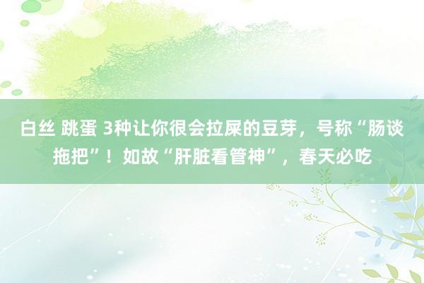 白丝 跳蛋 3种让你很会拉屎的豆芽，号称“肠谈拖把”！如故“肝脏看管神”，春天必吃