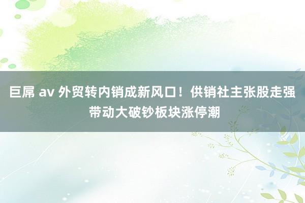 巨屌 av 外贸转内销成新风口！供销社主张股走强 带动大破钞板块涨停潮