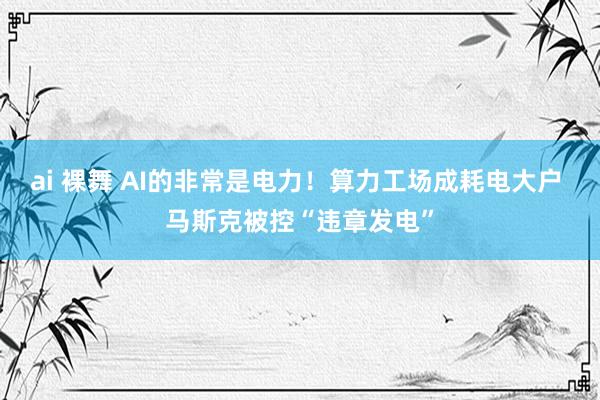 ai 裸舞 AI的非常是电力！算力工场成耗电大户 马斯克被控“违章发电”