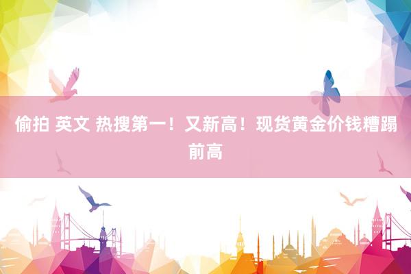 偷拍 英文 热搜第一！又新高！现货黄金价钱糟蹋前高