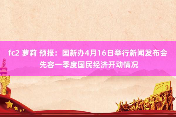 fc2 萝莉 预报：国新办4月16日举行新闻发布会 先容一季度国民经济开动情况