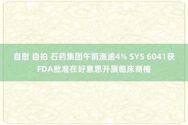 自慰 自拍 石药集团午前涨逾4% SYS 6041获FDA批准在好意思开展临床商榷