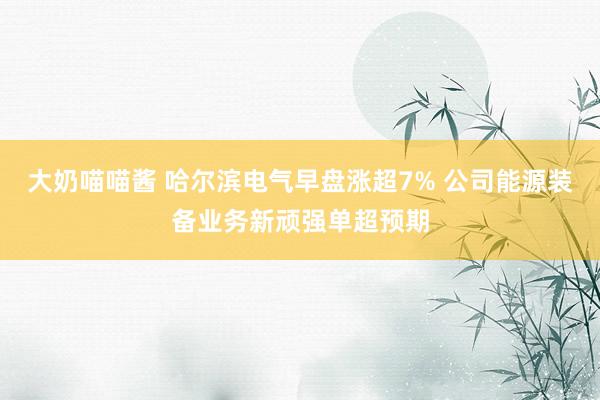 大奶喵喵酱 哈尔滨电气早盘涨超7% 公司能源装备业务新顽强单超预期